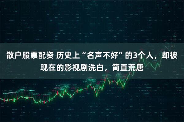 散户股票配资 历史上“名声不好”的3个人，却被现在的影视剧洗白，简直荒唐