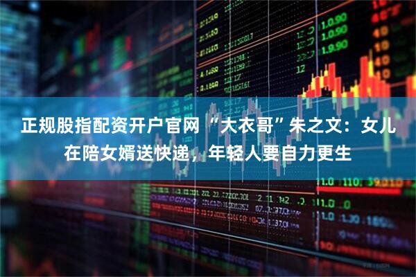 正规股指配资开户官网 “大衣哥”朱之文：女儿在陪女婿送快递，年轻人要自力更生
