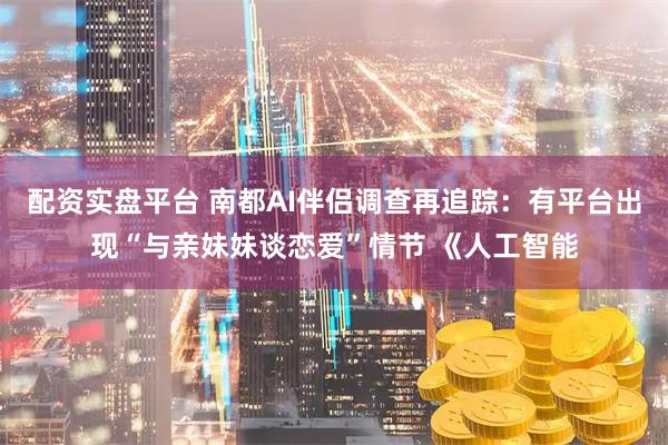 配资实盘平台 南都AI伴侣调查再追踪：有平台出现“与亲妹妹谈恋爱”情节 《人工智能