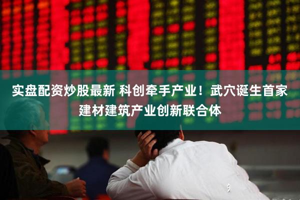 实盘配资炒股最新 科创牵手产业！武穴诞生首家建材建筑产业创新联合体