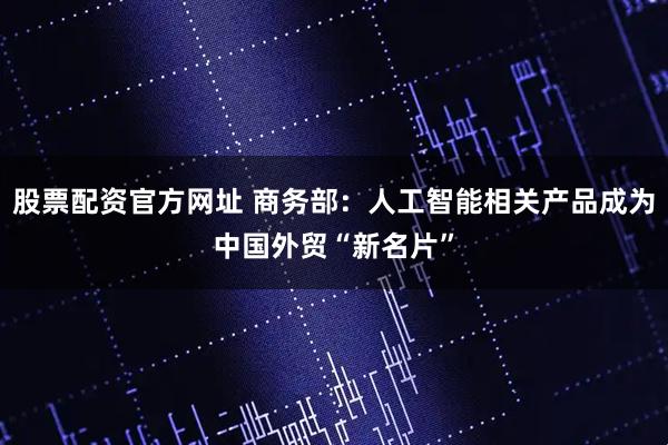 股票配资官方网址 商务部：人工智能相关产品成为中国外贸“新名片”