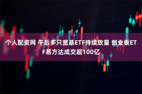 个人配资网 午后多只宽基ETF持续放量 创业板ETF易方达成交超100亿