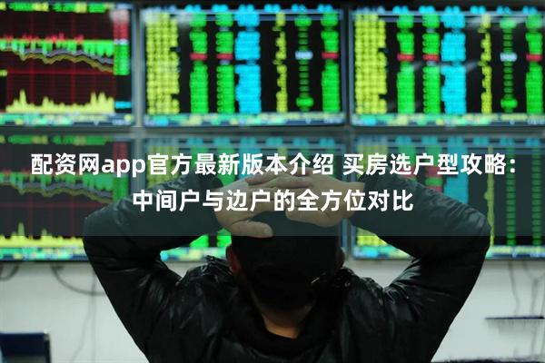 配资网app官方最新版本介绍 买房选户型攻略:中间户与边户的全方位对比