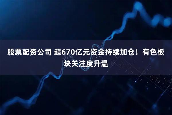 股票配资公司 超670亿元资金持续加仓！有色板块关注度升温